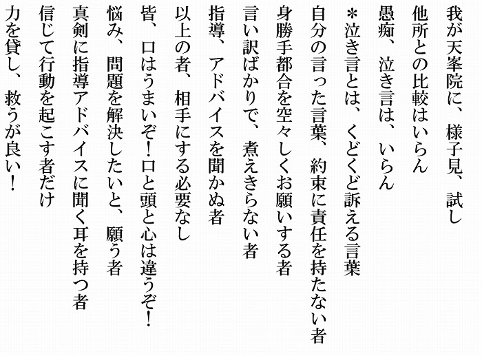 我が天峯院に、様子見、試し、他所との比較はいらん　愚痴、泣き言は、いらん　※泣き言とは、くどくどと訴える言葉　自分の言った言葉、約束に責任を持たない者　身勝手都合を空々しくお願いする者　言い訳ばかりで、煮え切らない者　指導、アドバイスを聞かぬ者　以上の者、相手にする必要なし　皆、口はうまいぞ！口と頭と心は違うぞ！　悩み、問題を解決したいと、願う者　真剣に指導アドバイスに聞く耳を持つ者　信じて行動を起こす者だけ　力を貸し、救うが良い！