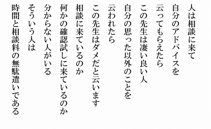 人は相談に来て自分の思ったアドバイスを云ってもらえたらこの先生は凄い良い人　自分の思った以外のこと云われたらこの先生はダメだと云います　相談に来ているのかなにかの確認試しに来ているのか分からない人がいる　そういう人は時間と相談料の無駄遣いである