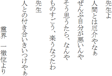 先生よ 人間とは厄介やなぁ ぜんぶ自分が悪いんや そう思うたら、なんや ものすごう、楽うなったわ 先生 人との付き合いきいつけやぁ 霊界 一徹位より