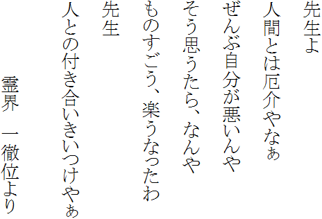 先生よ　人間とは厄介やなぁ　ぜんぶ自分が悪いんや　そう思うたら、なんや　ものすごう、楽うなったわ　先生　人との付き合いきいつけやぁ　　霊界　一徹位より