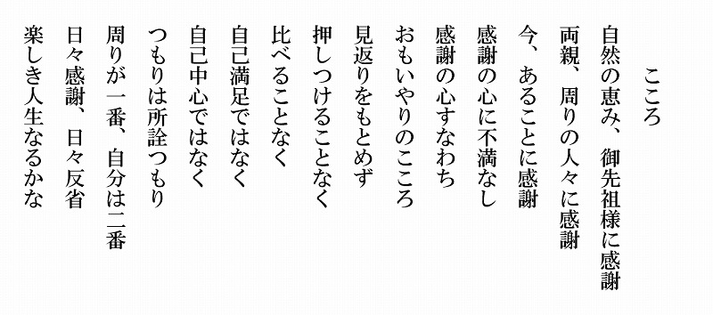 こころ　自然の恵み、御先祖様に感謝　両親、周りの人々に感謝　今、あることに感謝　感謝の心に不満なし　感謝の心すなわちおもいやりのこころ　見返りをもとめず　押しつけることなく　比べることなく　自己満足ではなく　自己中心ではなく　つもりは所詮つもり　周りが一番、自分が二番　日々感謝、日々反省　楽しき人生なるかな